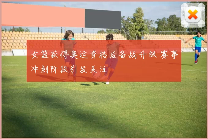 女篮获得奥运资格后备战升级 赛事冲刺阶段引发关注