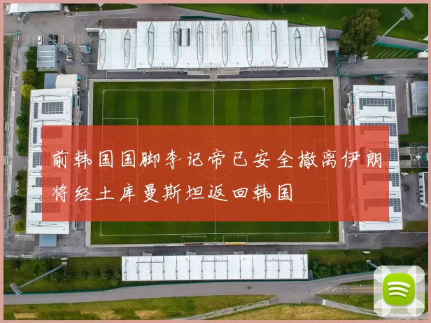 前韩国国脚李记帝已安全撤离伊朗将经土库曼斯坦返回韩国
