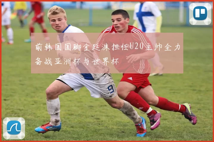 前韩国国脚金廷洙担任U20主帅全力备战亚洲杯与世界杯