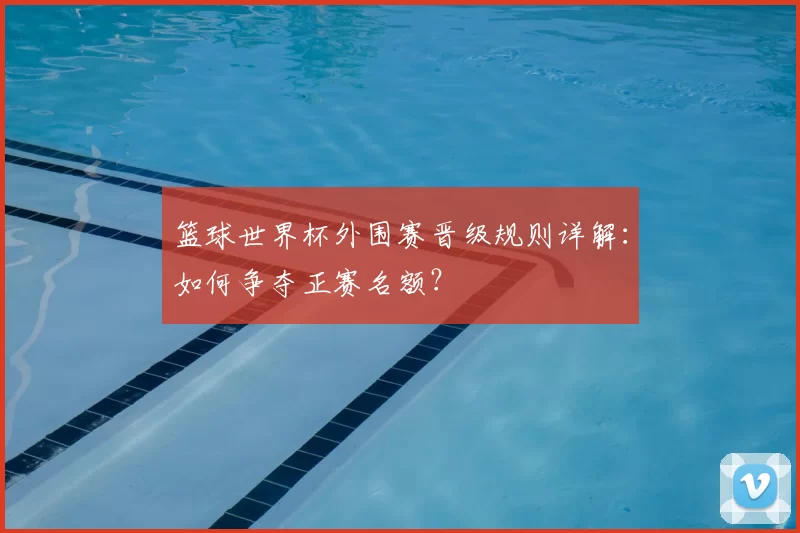 篮球世界杯外围赛晋级规则详解:如何争夺正赛名额?