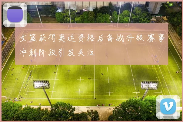 女篮获得奥运资格后备战升级 赛事冲刺阶段引发关注