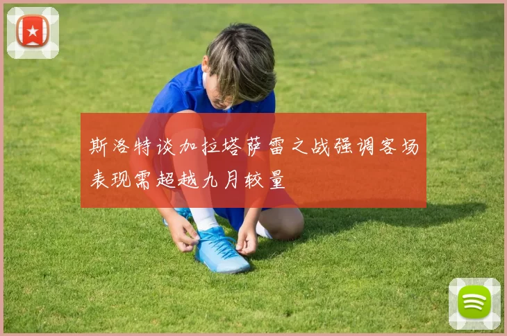斯洛特谈加拉塔萨雷之战强调客场表现需超越九月较量
