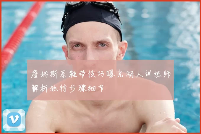 詹姆斯系鞋带技巧曝光湖人训练师解析独特步骤细节