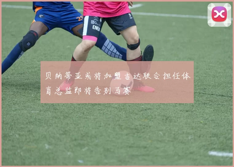 贝纳蒂亚或将加盟吉达联合担任体育总监即将告别马赛