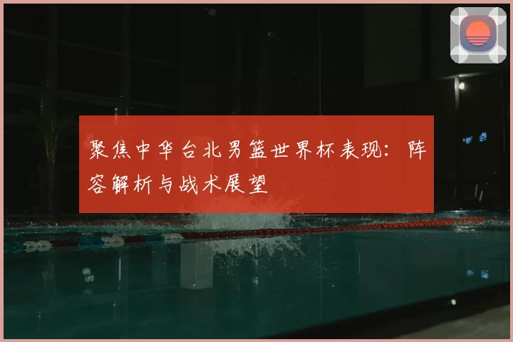 聚焦中华台北男篮世界杯表现:阵容解析与战术展望