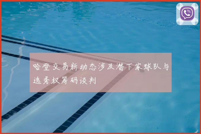 哈登交易新动态涉及潜下家球队与选秀权筹码谈判