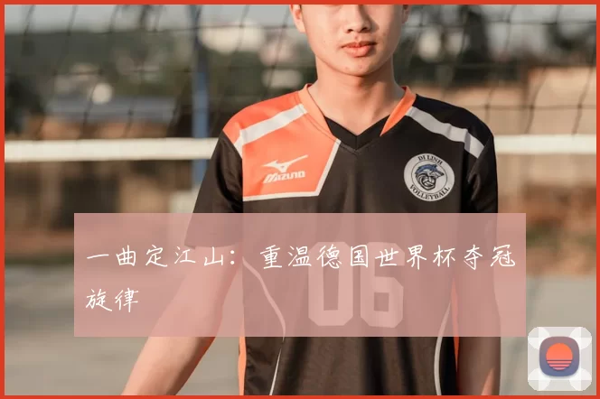 一曲定江山:重温德国世界杯夺冠旋律
