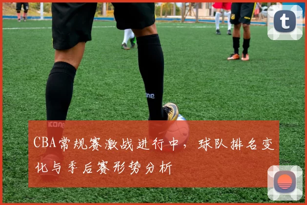 CBA常规赛激战进行中，球队排名变化与季后赛形势分析