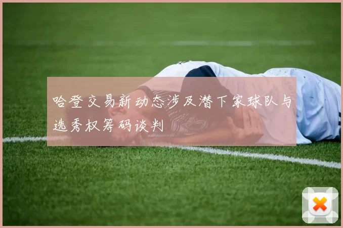 哈登交易新动态涉及潜下家球队与选秀权筹码谈判