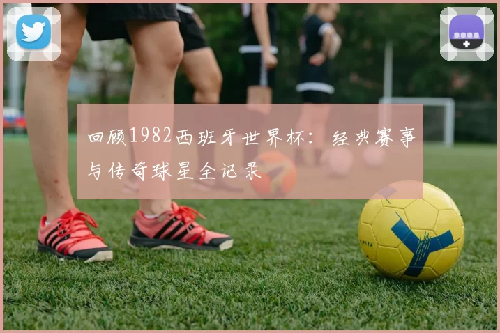回顾1982西班牙世界杯:经典赛事与传奇球星全记录