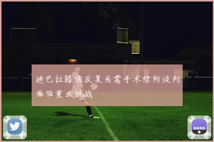 迪巴拉膝伤反复或需手术续约谈判面临重大挑战