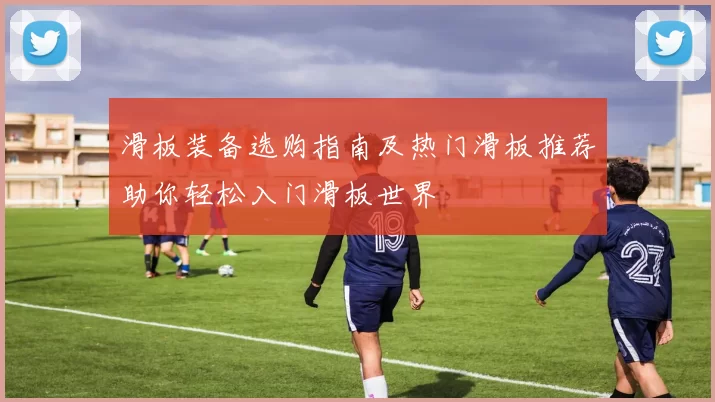滑板装备选购指南及热门滑板推荐助你轻松入门滑板世界