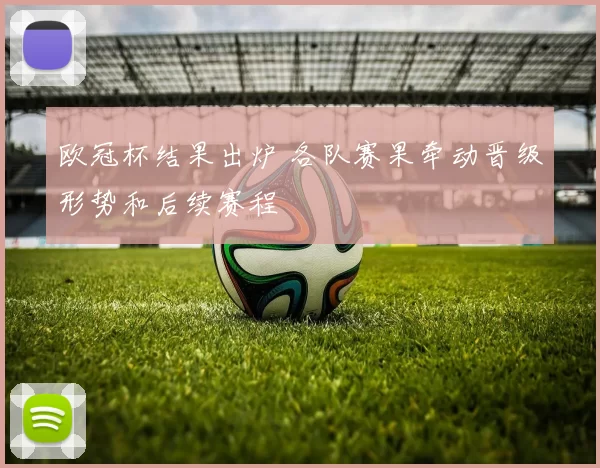 欧冠杯结果出炉 各队赛果牵动晋级形势和后续赛程