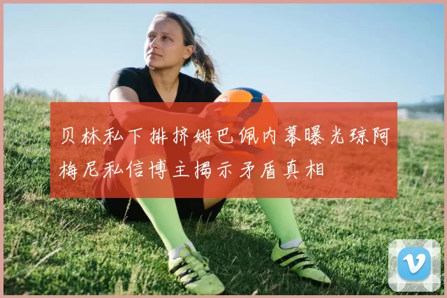 贝林私下排挤姆巴佩内幕曝光琼阿梅尼私信博主揭示矛盾真相