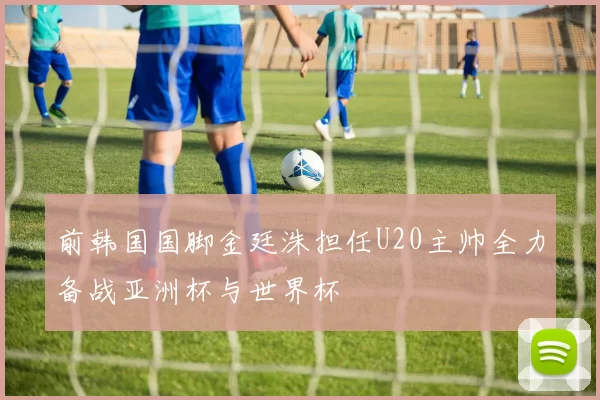 前韩国国脚金廷洙担任U20主帅全力备战亚洲杯与世界杯