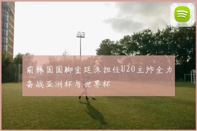 前韩国国脚金廷洙担任U20主帅全力备战亚洲杯与世界杯