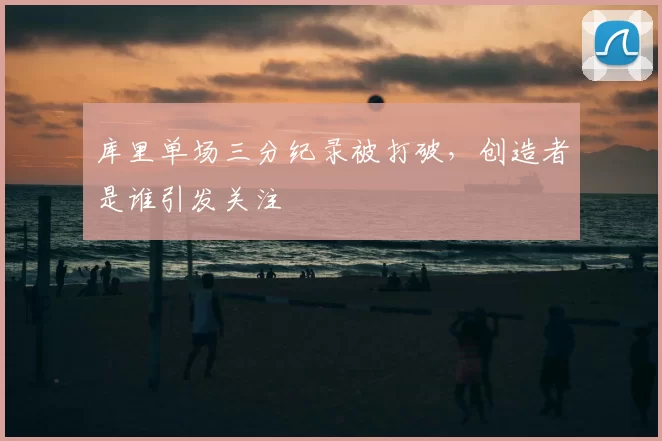 库里单场三分纪录被打破，创造者是谁引发关注