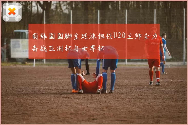 前韩国国脚金廷洙担任U20主帅全力备战亚洲杯与世界杯