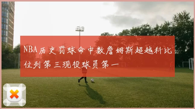 NBA历史罚球命中数詹姆斯超越科比位列第三现役球员第一
