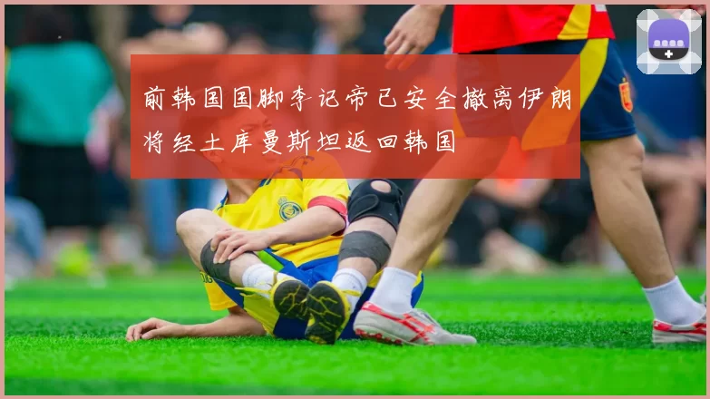 前韩国国脚李记帝已安全撤离伊朗将经土库曼斯坦返回韩国