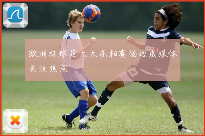 欧洲杯球星太太亮相赛场边成媒体关注焦点