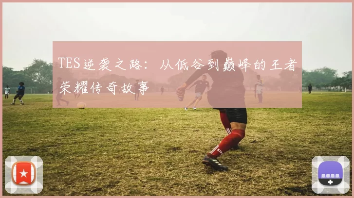 TES逆袭之路:从低谷到巅峰的王者荣耀传奇故事