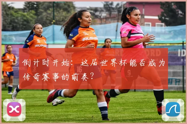 倒计时开始:这届世界杯能否成为传奇赛事的前奏?