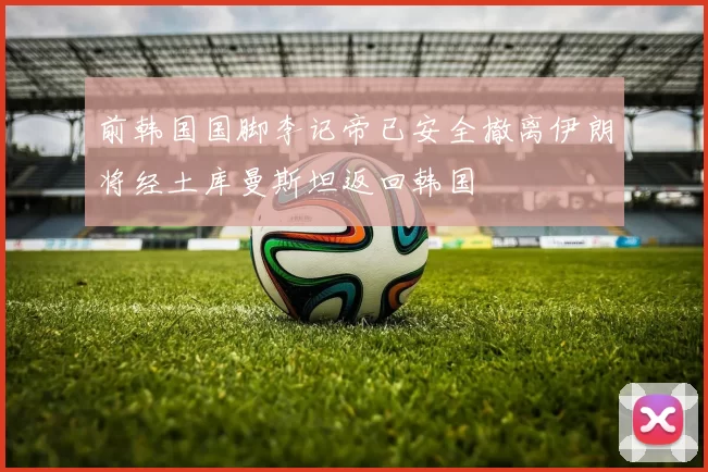 前韩国国脚李记帝已安全撤离伊朗将经土库曼斯坦返回韩国