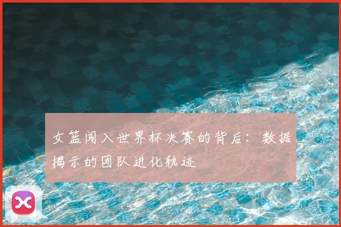 女篮闯入世界杯决赛的背后：数据揭示的团队进化轨迹