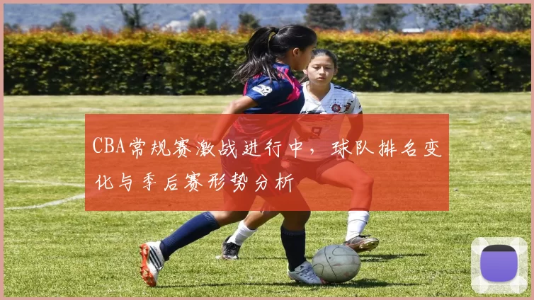 CBA常规赛激战进行中,球队排名变化与季后赛形势分析