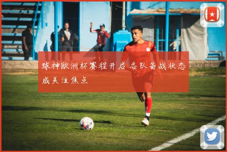 球神欧洲杯赛程开启 各队备战状态成关注焦点