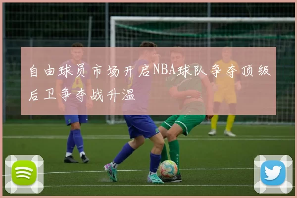 自由球员市场开启NBA球队争夺顶级后卫争夺战升温
