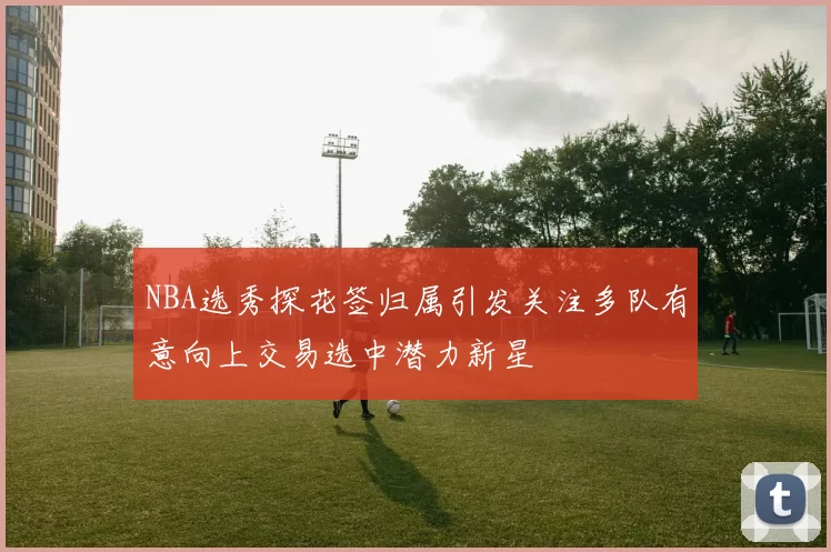 NBA选秀探花签归属引发关注多队有意向上交易选中潜力新星