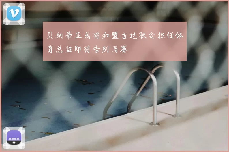 贝纳蒂亚或将加盟吉达联合担任体育总监即将告别马赛