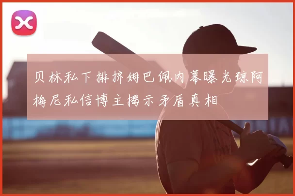 贝林私下排挤姆巴佩内幕曝光琼阿梅尼私信博主揭示矛盾真相
