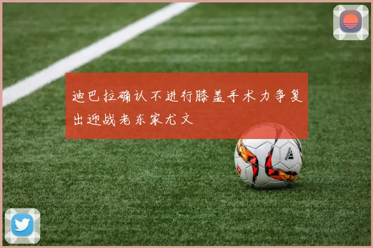 迪巴拉确认不进行膝盖手术力争复出迎战老东家尤文