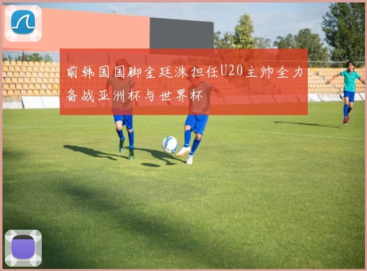 前韩国国脚金廷洙担任U20主帅全力备战亚洲杯与世界杯