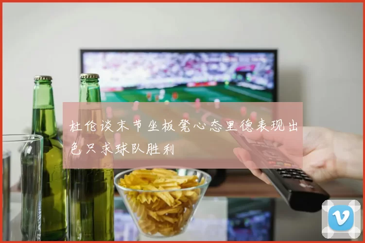杜伦谈末节坐板凳心态里德表现出色只求球队胜利
