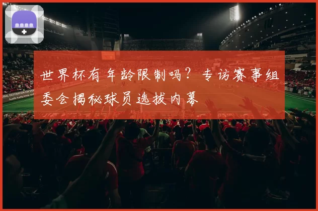 世界杯有年龄限制吗?专访赛事组委会揭秘球员选拔内幕