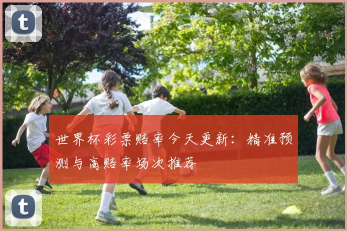 世界杯彩票赔率今天更新:精准预测与高赔率场次推荐