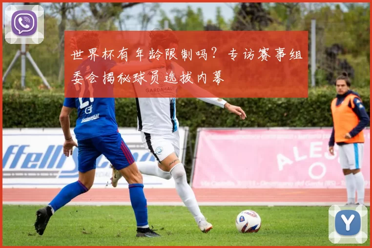 世界杯有年龄限制吗？专访赛事组委会揭秘球员选拔内幕