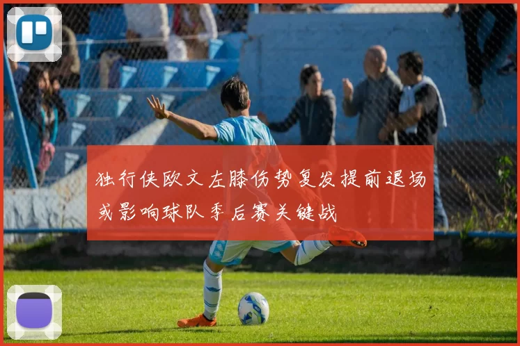 独行侠欧文左膝伤势复发提前退场或影响球队季后赛关键战