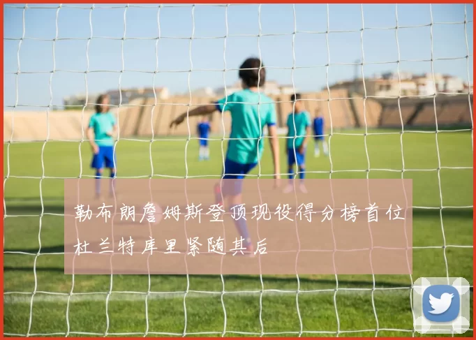 勒布朗詹姆斯登顶现役得分榜首位杜兰特库里紧随其后