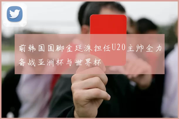 前韩国国脚金廷洙担任U20主帅全力备战亚洲杯与世界杯