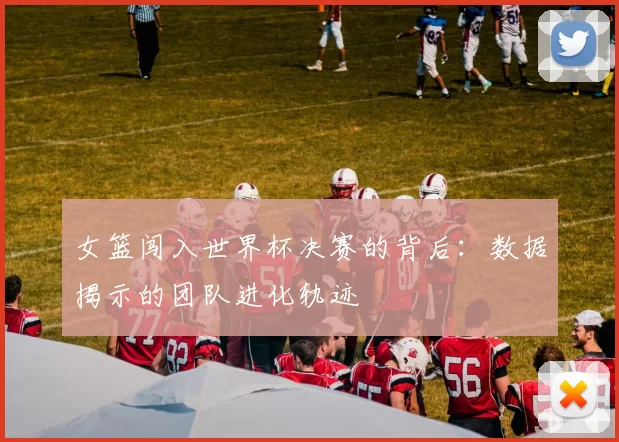 女篮闯入世界杯决赛的背后：数据揭示的团队进化轨迹