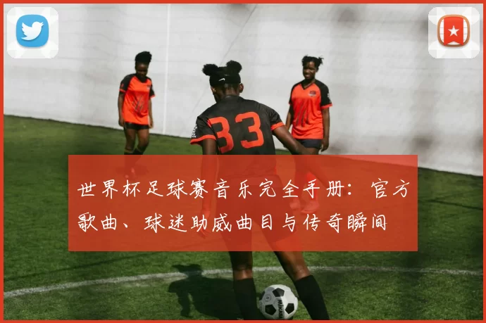 世界杯足球赛音乐完全手册：官方歌曲、球迷助威曲目与传奇瞬间