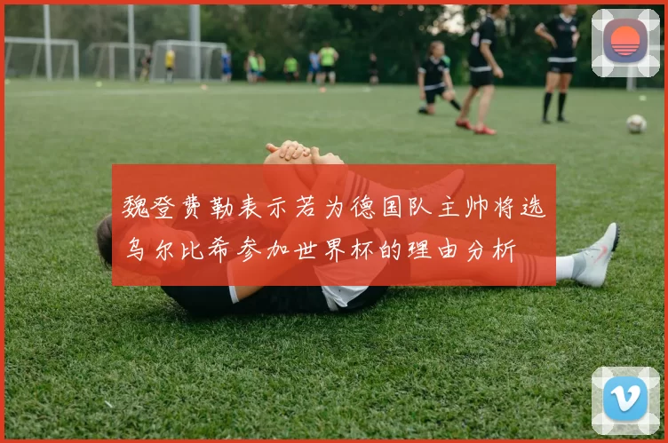 魏登费勒表示若为德国队主帅将选乌尔比希参加世界杯的理由分析