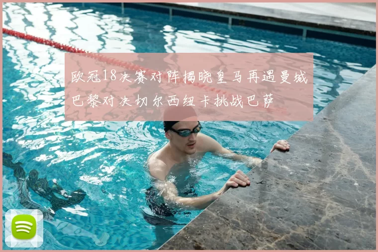 欧冠18决赛对阵揭晓皇马再遇曼城巴黎对决切尔西纽卡挑战巴萨
