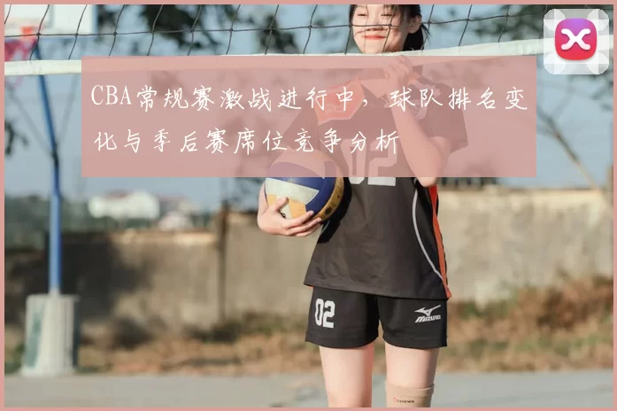 CBA常规赛激战进行中,球队排名变化与季后赛席位竞争分析