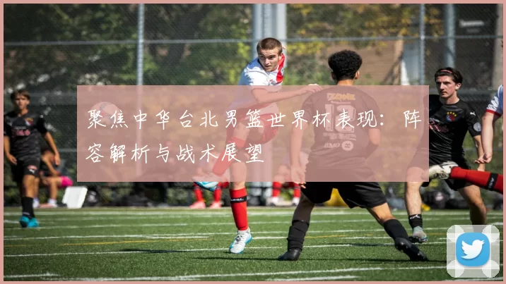 聚焦中华台北男篮世界杯表现:阵容解析与战术展望